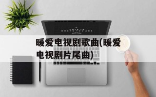 暖爱电视剧歌曲(暖爱电视剧片尾曲)