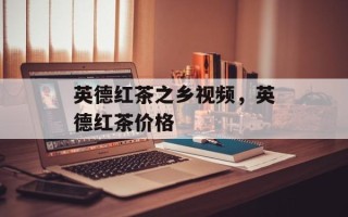 英德红茶之乡视频，英德红茶价格