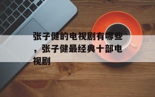 张子健的电视剧有哪些，张子健最经典十部电视剧