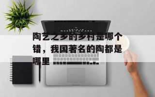 陶艺之乡的乡村是哪个错，我国著名的陶都是哪里