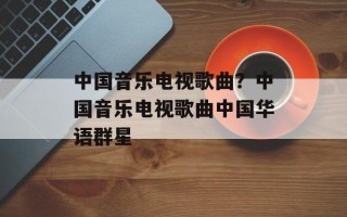 中国音乐电视歌曲？中国音乐电视歌曲中国华语群星