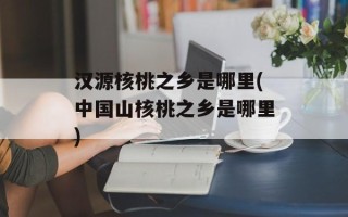 汉源核桃之乡是哪里(中国山核桃之乡是哪里)