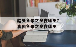 韶关鱼米之乡在哪里？我国鱼米之乡在哪里
