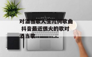 对酒当歌人生几何歌曲 抖音最近很火的歌对酒当歌