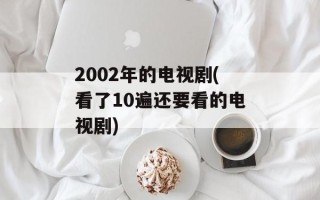 2002年的电视剧(看了10遍还要看的电视剧)