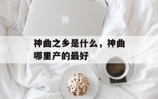 神曲之乡是什么，神曲哪里产的最好