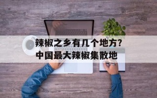 辣椒之乡有几个地方？中国最大辣椒集散地