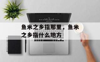 鱼米之乡指那里，鱼米之乡指什么地方