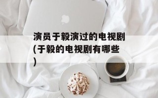 演员于毅演过的电视剧(于毅的电视剧有哪些)