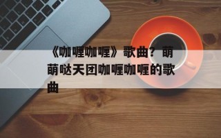 《咖喱咖喱》歌曲？萌萌哒天团咖喱咖喱的歌曲