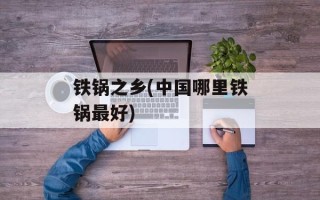 铁锅之乡(中国哪里铁锅最好)