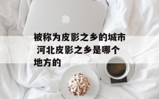 被称为皮影之乡的城市 河北皮影之乡是哪个地方的