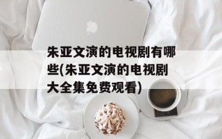 朱亚文演的电视剧有哪些(朱亚文演的电视剧大全集免费观看)