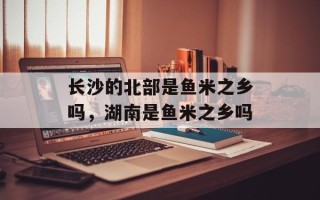 长沙的北部是鱼米之乡吗，湖南是鱼米之乡吗