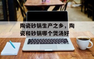 陶瓷砂锅生产之乡，陶瓷和砂锅哪个煲汤好