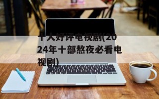 十大好评电视剧(2024年十部熬夜必看电视剧)