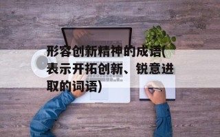 形容创新精神的成语(表示开拓创新、锐意进取的词语)