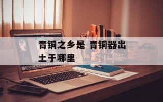 青铜之乡是 青铜器出土于哪里