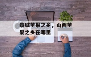黎城苹果之乡，山西苹果之乡在哪里