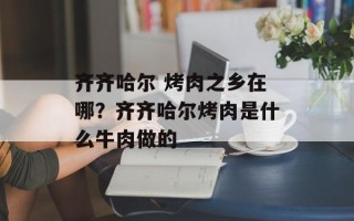 齐齐哈尔 烤肉之乡在哪？齐齐哈尔烤肉是什么牛肉做的