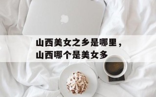 山西美女之乡是哪里，山西哪个是美女多