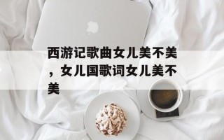 西游记歌曲女儿美不美，女儿国歌词女儿美不美