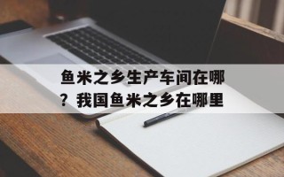 鱼米之乡生产车间在哪？我国鱼米之乡在哪里