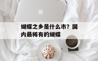 蝴蝶之乡是什么市？国内最稀有的蝴蝶