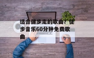 适合健步走的歌曲？徒步音乐60分钟免费歌曲