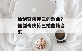 仙剑奇侠传三的歌曲？仙剑奇侠传三插曲纯音乐