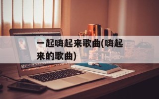 一起嗨起来歌曲(嗨起来的歌曲)