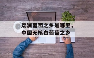 荔浦葡萄之乡是哪里，中国无核白葡萄之乡