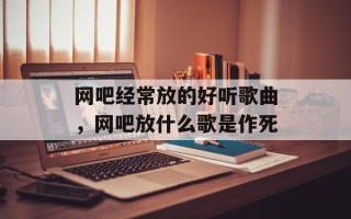 网吧经常放的好听歌曲，网吧放什么歌是作死