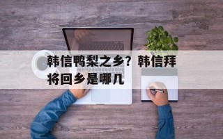 韩信鸭梨之乡？韩信拜将回乡是哪几