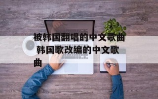 被韩国翻唱的中文歌曲 韩国歌改编的中文歌曲