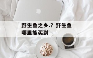 野生鱼之乡.？野生鱼哪里能买到