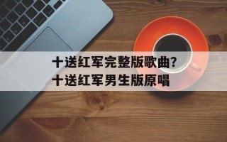 十送红军完整版歌曲？十送红军男生版原唱