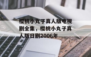 樱桃小丸子真人版电视剧全集，樱桃小丸子真人版日剧2006年