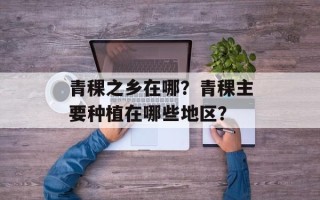 青稞之乡在哪？青稞主要种植在哪些地区？