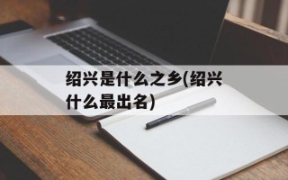 绍兴是什么之乡(绍兴什么最出名)