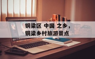 铜梁区 中国 之乡，铜梁乡村旅游景点