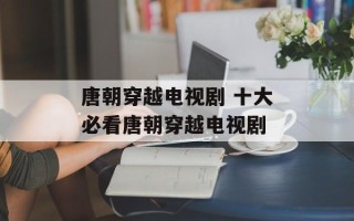 唐朝穿越电视剧 十大必看唐朝穿越电视剧
