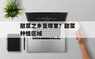 甜菜之乡是哪里？甜菜种植区域