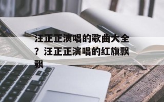 汪正正演唱的歌曲大全？汪正正演唱的红旗飘飘