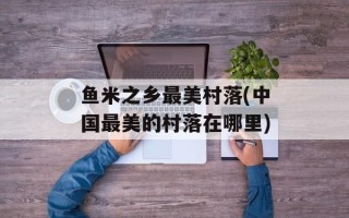 鱼米之乡最美村落(中国最美的村落在哪里)