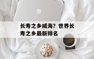 长寿之乡威海？世界长寿之乡最新排名