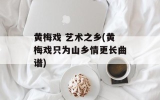 黄梅戏 艺术之乡(黄梅戏只为山乡情更长曲谱)