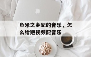 鱼米之乡配的音乐，怎么给短视频配音乐