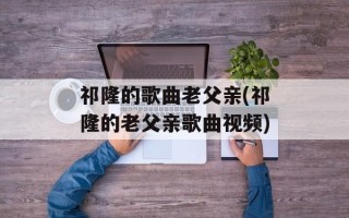 祁隆的歌曲老父亲(祁隆的老父亲歌曲视频)