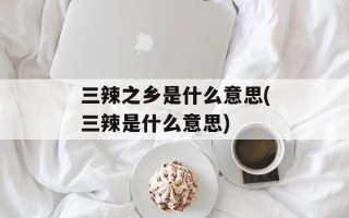三辣之乡是什么意思(三辣是什么意思)